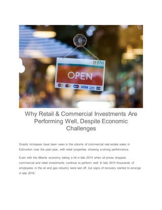 Why Retail & Commercial Investments Are
Performing Well, Despite Economic
Challenges
Drastic increases have been seen in the volume of commercial real estate sales in
Edmonton over the past year, with retail properties showing a strong performance.
Even with the Alberta economy taking a hit in late 2014 when oil prices dropped,
commercial and retail investments continue to perform well. In late 2014 thousands of
employees in the oil and gas industry were laid off, but signs of recovery started to emerge
in late 2016.
 