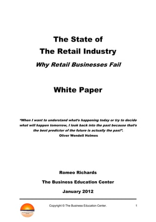 The State of
           The Retail Industry
         Why Retail Businesses Fail



                    White Paper


“When I want to understand what„s happening today or try to decide
what will happen tomorrow, I look back into the past because that„s
       the best predictor of the future is actually the past”.
                        Oliver Wendell Holmes




                        Romeo Richards

            The Business Education Center

                          January 2012


                 Copyright © The Business Education Center.       1
 
