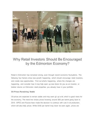 Why Retail Investors Should Be Encouraged
by the Edmonton Economy?
Retail in Edmonton has remained strong, even through recent economic fluctuations. The
following four factors show new growth happening, which should encourage retail investors,
and create new opportunities. Find out what’s happening, where the changes are
happening, and consider how it may help open up new doors for you as an investor, or
bolster returns on Edmonton retail properties you already have in your portfolio.
Oil Prices Remaining Stable
Oil prices are expected to remain stable and may even go up a bit, which is good news for
the economy. The trend line shows prices hovering around $50 per barrel going back to
2015. OPEC and Russia have made the decision to continue with cuts in oil production,
which will also help prices. While $100 per barrel may never be seen again, prices are
 