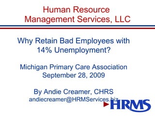 Human Resource  Management Services, LLC Why Retain Bad Employees with 14% Unemployment? Michigan Primary Care Association September 28, 2009 By Andie Creamer, CHRS [email_address] 