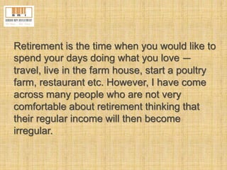 Retirement is the time when you would like to 
spend your days doing what you love — 
travel, live in the farm house, start a poultry 
farm, restaurant etc. However, I have come 
across many people who are not very 
comfortable about retirement thinking that 
their regular income will then become 
irregular. 
 