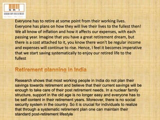 Everyone has to retire at some point from their working lives. 
Everyone has plans on how they will live their lives to the fullest then! 
We all know of inflation and how it affects our expenses, with each 
passing year. Imagine that you have a great retirement dream, but 
there is a cost attached to it, you know there won't be regular income 
and expenses will continue to rise. Hence, I feel it becomes imperative 
that we start saving systematically to enjoy our retired life to the 
fullest 
Research shows that most working people in India do not plan their 
savings towards retirement and believe that their current savings will be 
enough to take care of their post retirement needs. In a nuclear family 
structure, support in the old age is no longer easy and everyone has to 
be self content in their retirement years. Moreover, there is no social 
security system in the country. So it is crucial for individuals to realize 
that through a systematic retirement plan one can maintain their 
standard post-retirement lifestyle 
 