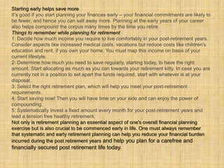 Starting early helps save more 
It's good if you start planning your finances early – your financial commitments are likely to 
be fewer, and hence you can salt away more. Planning at the early years of your career 
also helps compound the corpus many times by the time you retire. 
Things to remember while planning for retirement 
1: Decide how much income you require to live comfortably in your post-retirement years. 
Consider aspects like increased medical costs, vacations but reduce costs like children's 
education and rent, if you own your home. You must map this income on basis of your 
current lifestyle. 
2: Determine how much you need to save regularly, starting today, to have the right 
amount. Start allocating as much as you can towards your retirement kitty. In case you are 
currently not in a position to set apart the funds required, start with whatever is at your 
disposal. 
3: Select the right retirement plan, which will help you meet your post-retirement 
requirements. 
4: Start saving now! Then you will have time on your side and can enjoy the power of 
compounding. 
5: Systematically invest a fixed amount every month for your post-retirement years and 
lead a tension free healthy retirement. 
Not only is retirement planning an essential aspect of one's overall financial planning 
exercise but is also crucial to be commenced early in life. One must always remember 
that systematic and early retirement planning can help you reduce your financial burden 
incurred during the post retirement years and help you plan for a carefree and 
financially secured post retirement life today. 
 