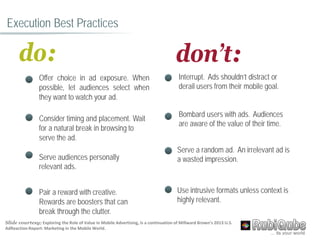 Execution Best Practices
do:
• Offer choice in ad exposure. When
possible, let audiences select when
they want to watch your ad.
• Consider timing and placement. Wait
for a natural break in browsing to
serve the ad.
• Serve audiences personally
relevant ads.
• Pair a reward with creative.
Rewards are boosters that can
break through the clutter.
don’t:
Interrupt. Ads shouldn’t distract or
derail users from their mobile goal.
Bombard users with ads. Audiences
are aware of the value of their time.
Serve a random ad. An irrelevant ad is
a wasted impression.
Use intrusive formats unless context is
highly relevant.
Slide courtesy; Exploring the Role of Value in Mobile Advertising, is a continuation of Millward Brown’s 2013 U.S.
AdReaction Report: Marketing in the Mobile World.
 