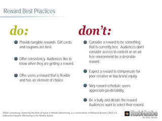 don’t:
Consider a reward to be something
that is currently free. Audiences don’t
consider access to content or an ad
free environment be a desirable
reward.
Expect a reward to compensate for
poor creative or low brand equity.
Vary reward schedule, users
appreciate predictability.
Be a bully and dictate the reward.
Audiences want to select their reward.
Reward Best Practices
do:
Provide tangible rewards. Gift cards
and coupons are best.
Offer consistency. Audiences like to
know when they are getting a reward.
Offer users a reward that is flexible
and has an element of choice.
Slide courtesy; Exploring the Role of Value in Mobile Advertising, is a continuation of Millward Brown’s 2013 U.S.
AdReaction Report: Marketing in the Mobile World.
 