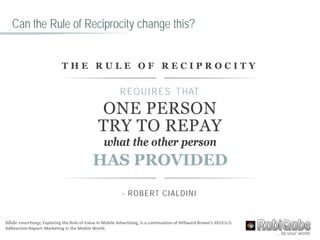Can the Rule of Reciprocity change this?
T H E R U L E O F R E C I P R O C I T Y
REQUIRES THAT
ONE PERSON
TRY TO REPAY
what the other person
HAS PROVIDED
- ROBERT CIALDINI
Slide courtesy; Exploring the Role of Value in Mobile Advertising, is a continuation of Millward Brown’s 2013 U.S.
AdReaction Report: Marketing in the Mobile World.
 