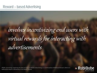 Reward – based Advertising
involves incentivizing end users with
virtual rewards for interacting with
advertisements
Slide courtesy; Exploring the Role of Value in Mobile Advertising, is a continuation of Millward Brown’s 2013 U.S.
AdReaction Report: Marketing in the Mobile World.
 