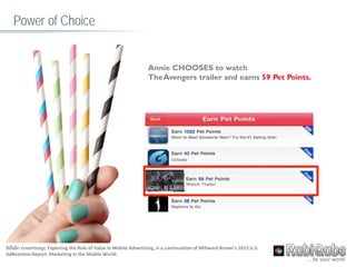 Annie CHOOSES to watch
TheAvengers trailer and earns 59 Pet Points.
Power of Choice
Slide courtesy; Exploring the Role of Value in Mobile Advertising, is a continuation of Millward Brown’s 2013 U.S.
AdReaction Report: Marketing in the Mobile World.
 