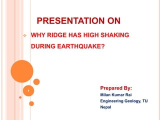 PRESENTATION ON
Prepared By:
Milan Kumar Rai
Engineering Geology, TU
Nepal
1
 WHY RIDGE HAS HIGH SHAKING
DURING EARTHQUAKE?
 