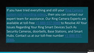 If you have tried everything and still your Ring Camera
system not recording videos, then you can contact our
expert team for assistance. Our Ring Camera Experts are
available at toll-free +1-888-937-0088 to Resolve All Your
Issues Regarding Your Ring Smart Devices Such As
Security Cameras, doorbells, Base Stations, and Smart
Hubs. Contact us at our toll-free number +1-888-937-
0088.
PAGE 12
 