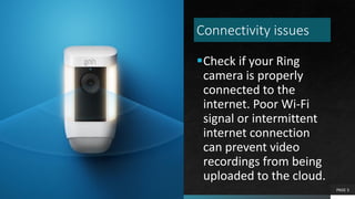 Connectivity issues
Check if your Ring
camera is properly
connected to the
internet. Poor Wi-Fi
signal or intermittent
internet connection
can prevent video
recordings from being
uploaded to the cloud.
PAGE 5
 