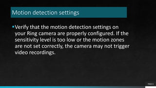 Motion detection settings
Verify that the motion detection settings on
your Ring camera are properly configured. If the
sensitivity level is too low or the motion zones
are not set correctly, the camera may not trigger
video recordings.
PAGE 6
 