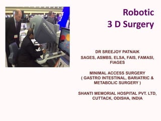 Robotic
3 D Surgery
DR SREEJOY PATNAIK
SAGES, ASMBS, ELSA, FAIS, FAMASI,
FIAGES
MINIMAL ACCESS SURGERY
( GASTRO INTESTINAL, BARIATRIC &
METABOLIC SURGERY )
SHANTI MEMORIAL HOSPITAL PVT. LTD,
CUTTACK, ODISHA, INDIA
 
