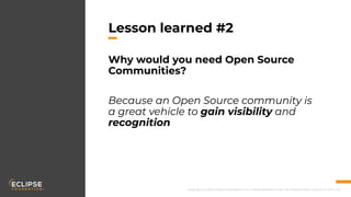 Copyright (c) 2018, Eclipse Foundation, Inc. | Made available under the Eclipse Public License 2.0 (EPL-2.0)
Lesson learned #2
Why would you need Open Source
Communities?
Because an Open Source community is
a great vehicle to gain visibility and
recognition
 