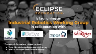 Copyright (c) 2018, Eclipse Foundation, Inc. | Made available under the Eclipse Public License 2.0 (EPL-2.0)
is launching an
Industrial Robotics Working Group
in collaboration with:
For more information, please contact:
➢ Gael.Blondelle@eclipse-foundation.org
➢ Marco.Jahn@eclipse-foundation.org
 