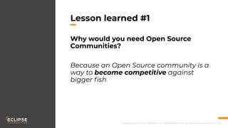 Copyright (c) 2018, Eclipse Foundation, Inc. | Made available under the Eclipse Public License 2.0 (EPL-2.0)
Lesson learned #1
Why would you need Open Source
Communities?
Because an Open Source community is a
way to become competitive against
bigger ﬁsh
 