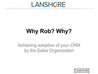Why Rob? Why?
Achieving adoption of your CRM
by the Sales Organization
 