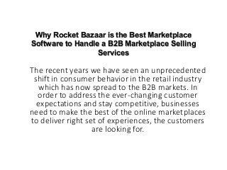 Why Rocket Bazaar is the Best Marketplace
Software to Handle a B2B Marketplace Selling
Services
The recent years we have seen an unprecedented
shift in consumer behavior in the retail industry
which has now spread to the B2B markets. In
order to address the ever-changing customer
expectations and stay competitive, businesses
need to make the best of the online marketplaces
to deliver right set of experiences, the customers
are looking for.
 