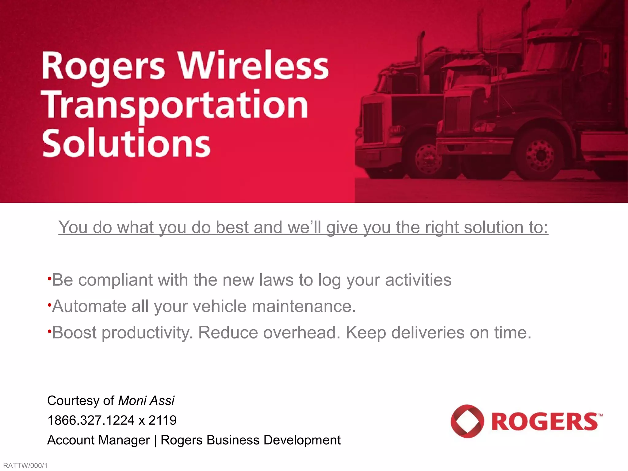 You do what you do best and we’ll give you the right solution to:

          •Be   compliant with the new laws to log your activities
          •Automate    all your vehicle maintenance.
          •Boost   productivity. Reduce overhead. Keep deliveries on time.


          Courtesy of Moni Assi
          1866.327.1224 x 2119
          Account Manager | Rogers Business Development
RATTW/000/1
 