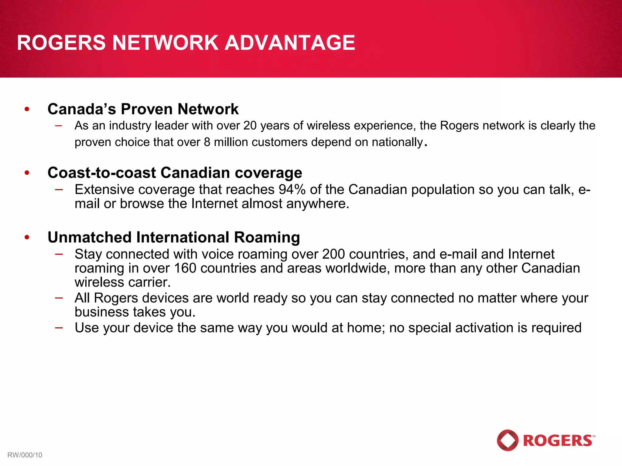 ROGERS NETWORK ADVANTAGE


    •       Canada’s Proven Network
            –   As an industry leader with over 20 years of wireless experience, the Rogers network is clearly the
                proven choice that over 8 million customers depend on nationally .

    •       Coast-to-coast Canadian coverage
            – Extensive coverage that reaches 94% of the Canadian population so you can talk, e-
              mail or browse the Internet almost anywhere.

    •       Unmatched International Roaming
            – Stay connected with voice roaming over 200 countries, and e-mail and Internet
              roaming in over 160 countries and areas worldwide, more than any other Canadian
              wireless carrier.
            – All Rogers devices are world ready so you can stay connected no matter where your
              business takes you.
            – Use your device the same way you would at home; no special activation is required




RW/000/10
 