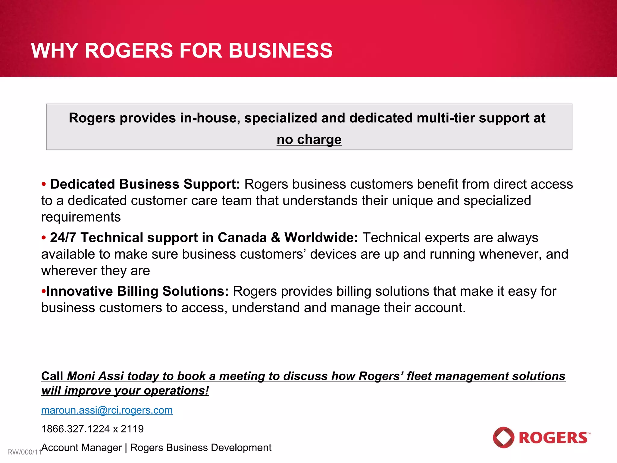 WHY ROGERS FOR BUSINESS


             Rogers provides in-house, specialized and dedicated multi-tier support at
                                                           no charge


       • Dedicated Business Support: Rogers business customers benefit from direct access
       to a dedicated customer care team that understands their unique and specialized
       requirements
       •24/7 Technical support in Canada & Worldwide: Technical experts are always
       available to make sure business customers’ devices are up and running whenever, and
       wherever they are
       •InnovativeBilling Solutions: Rogers provides billing solutions that make it easy for
       business customers to access, understand and manage their account.



       Call Moni Assi today to book a meeting to discuss how Rogers’ fleet management solutions
       will improve your operations!
       maroun.assi@rci.rogers.com
       1866.327.1224 x 2119

RW/000/11Account   Manager | Rogers Business Development
 