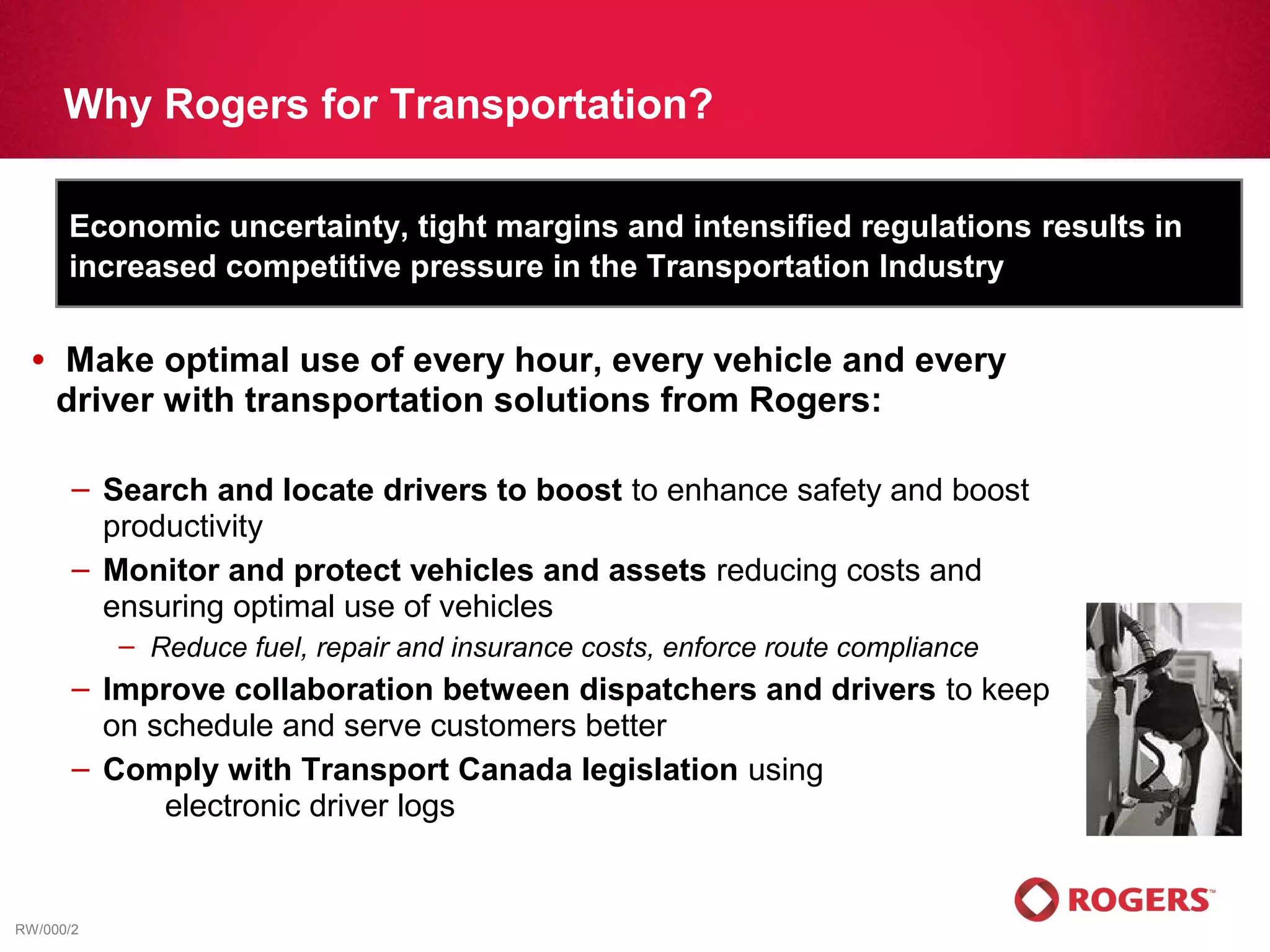 Why Rogers for Transportation?

      Economic uncertainty, tight margins and intensified regulations results in
      increased competitive pressure in the Transportation Industry

  •   Make optimal use of every hour, every vehicle and every
      driver with transportation solutions from Rogers:

       – Search and locate drivers to boost to enhance safety and boost
         productivity
       – Monitor and protect vehicles and assets reducing costs and
         ensuring optimal use of vehicles
           – Reduce fuel, repair and insurance costs, enforce route compliance
       – Improve collaboration between dispatchers and drivers to keep
         on schedule and serve customers better
       – Comply with Transport Canada legislation using
             electronic driver logs


RW/000/2
 