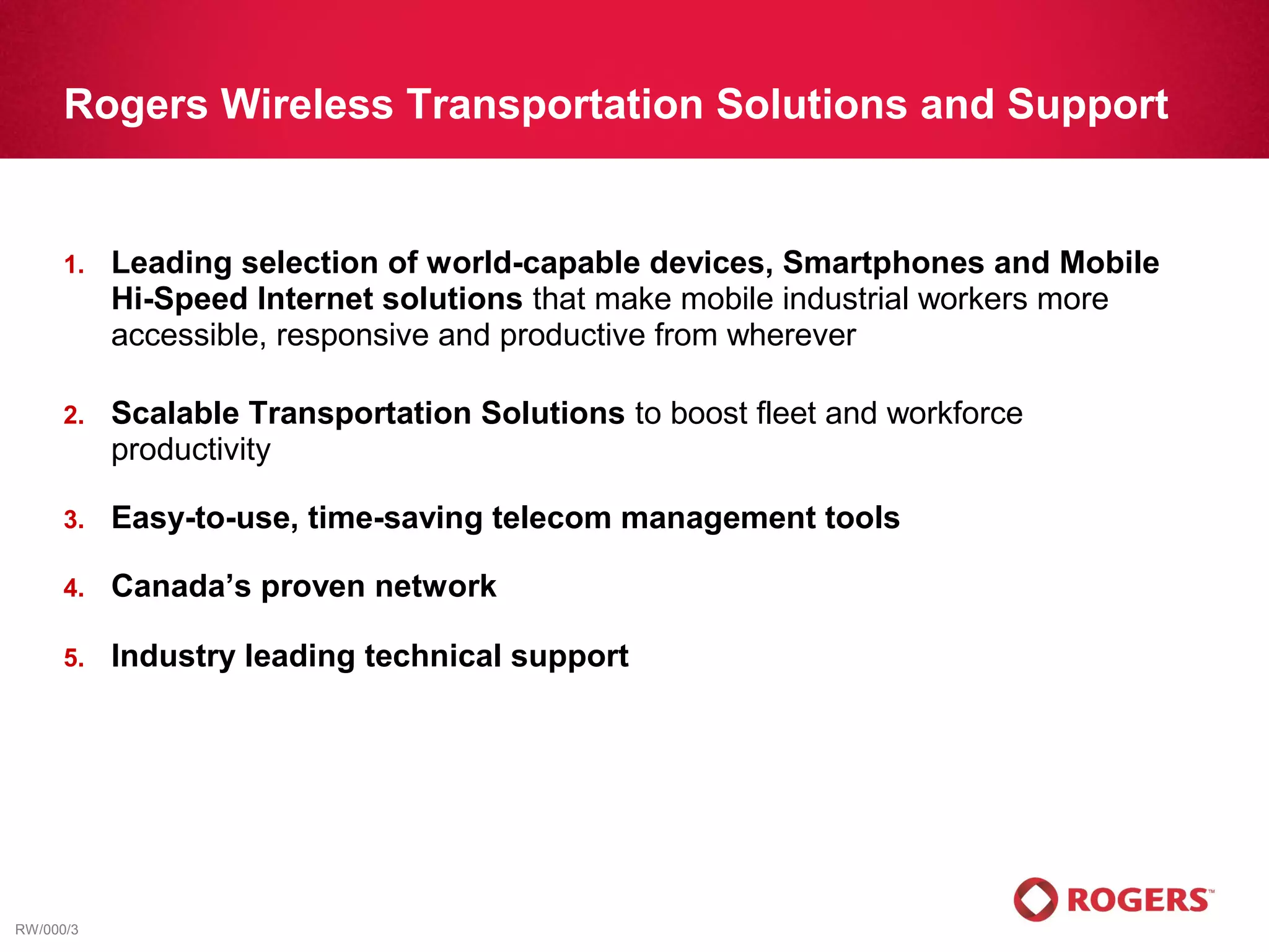 Rogers Wireless Transportation Solutions and Support


      1.   Leading selection of world-capable devices, Smartphones and Mobile
           Hi-Speed Internet solutions that make mobile industrial workers more
           accessible, responsive and productive from wherever

      2.   Scalable Transportation Solutions to boost fleet and workforce
           productivity

      3.   Easy-to-use, time-saving telecom management tools

      4.   Canada’s proven network

      5.   Industry leading technical support




RW/000/3
 