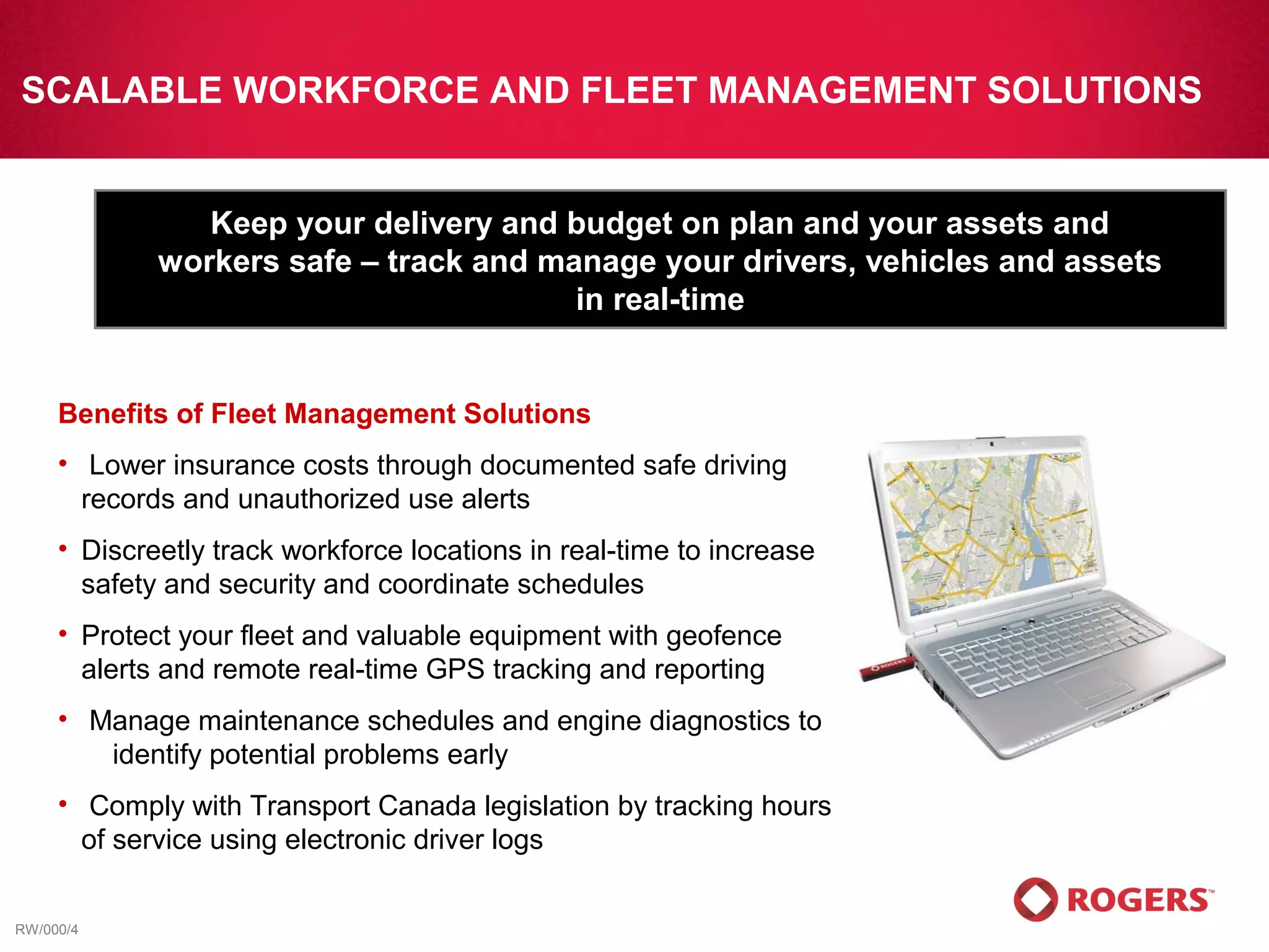 SCALABLE WORKFORCE AND FLEET MANAGEMENT SOLUTIONS


                Keep your delivery and budget on plan and your assets and
             workers safe – track and manage your drivers, vehicles and assets
                                        in real-time


     Benefits of Fleet Management Solutions
     • Lower insurance costs through documented safe driving
       records and unauthorized use alerts
     • Discreetly track workforce locations in real-time to increase
       safety and security and coordinate schedules
     • Protect your fleet and valuable equipment with geofence
       alerts and remote real-time GPS tracking and reporting
     • Manage maintenance schedules and engine diagnostics to
        identify potential problems early
     • Comply with Transport Canada legislation by tracking hours
       of service using electronic driver logs


RW/000/4
 