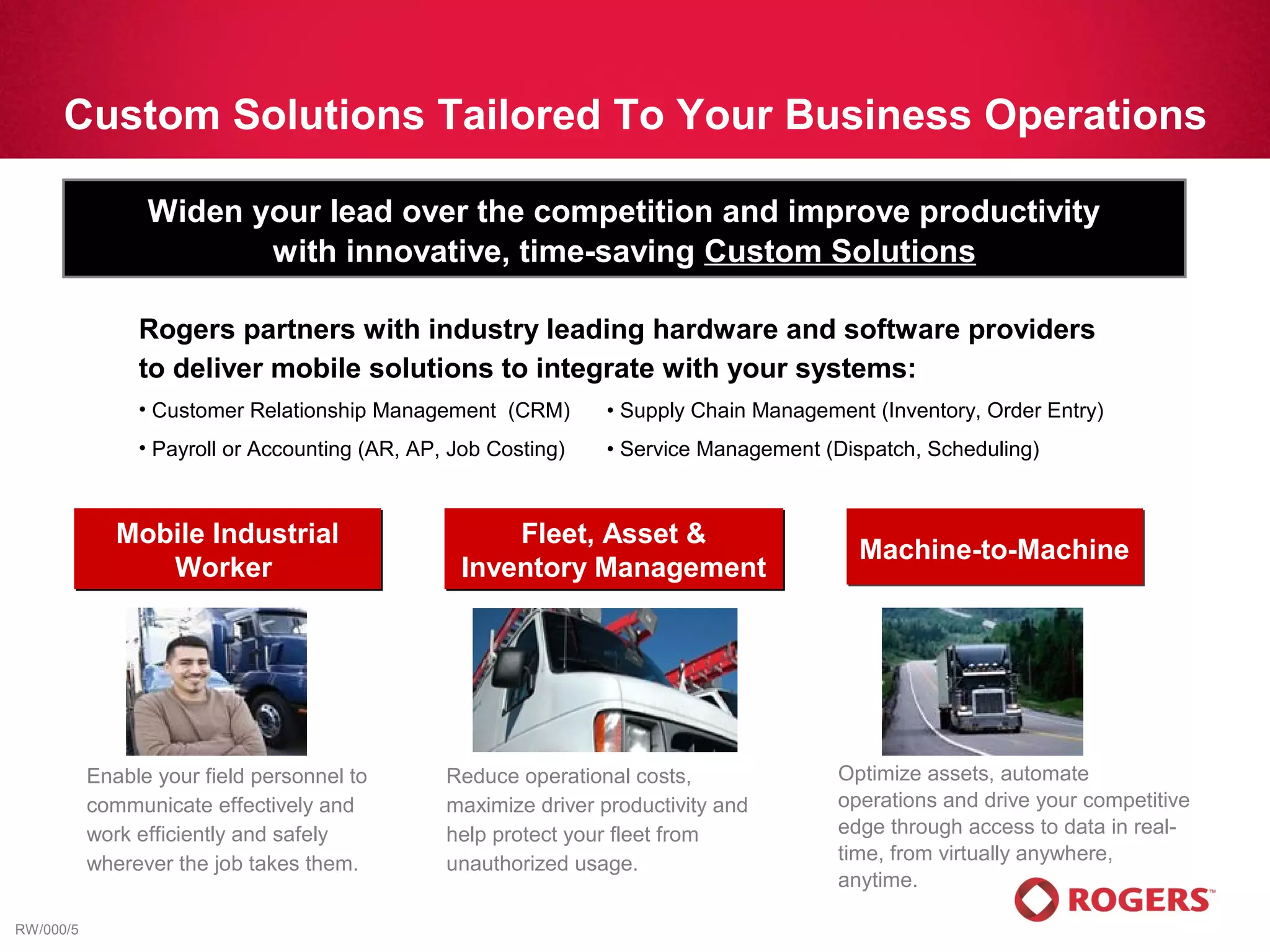 Custom Solutions Tailored To Your Business Operations

                 Widen your lead over the competition and improve productivity
                        with innovative, time-saving Custom Solutions

                Rogers partners with industry leading hardware and software providers
                to deliver mobile solutions to integrate with your systems:
                • Customer Relationship Management (CRM)        • Supply Chain Management (Inventory, Order Entry)
                • Payroll or Accounting (AR, AP, Job Costing)   • Service Management (Dispatch, Scheduling)



              Mobile Industrial                       Fleet, Asset &
                                                                                         Machine-to-Machine
                 Worker                           Inventory Management




           Enable your field personnel to       Reduce operational costs,              Optimize assets, automate
           communicate effectively and          maximize driver productivity and       operations and drive your competitive
           work efficiently and safely          help protect your fleet from           edge through access to data in real-
           wherever the job takes them.         unauthorized usage.                    time, from virtually anywhere,
                                                                                       anytime.

RW/000/5
 