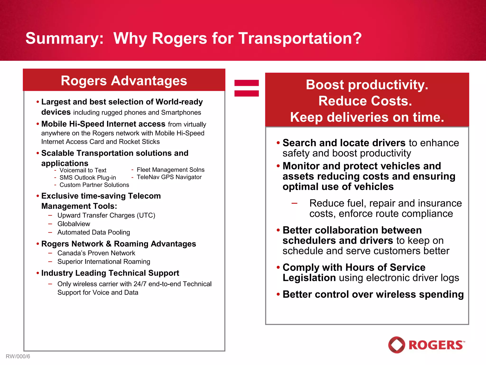 Summary: Why Rogers for Transportation?


           •
                     Rogers Advantages
             Largest and best selection of World-ready
             devices including rugged phones and Smartphones
           • Mobile Hi-Speed Internet access from virtually
                                                                          =          Boost productivity.
                                                                                      Reduce Costs.
                                                                                   Keep deliveries on time.
               anywhere on the Rogers network with Mobile Hi-Speed
               Internet Access Card and Rocket Sticks                         • Search and locate drivers to enhance
           •   Scalable Transportation solutions and                            safety and boost productivity
               applications                                                   • Monitor and protect vehicles and
                   - Voicemail to Text        - Fleet Management Solns
                   - SMS Outlook Plug-in      - TeleNav GPS Navigator           assets reducing costs and ensuring
                   - Custom Partner Solutions
                                                                                optimal use of vehicles
           •   Exclusive time-saving Telecom
               Management Tools:                                                    –   Reduce fuel, repair and insurance
                 – Upward Transfer Charges (UTC)                                        costs, enforce route compliance
                 – Globalview
                 – Automated Data Pooling                                     •   Better collaboration between
           •   Rogers Network & Roaming Advantages                                schedulers and drivers to keep on
                 – Canada’s Proven Network                                        schedule and serve customers better
                 – Superior International Roaming
                                                                              •   Comply with Hours of Service
           •   Industry Leading Technical Support
                 – Only wireless carrier with 24/7 end-to-end Technical
                                                                                  Legislation using electronic driver logs
                   Support for Voice and Data                                 •   Better control over wireless spending




RW/000/6
 