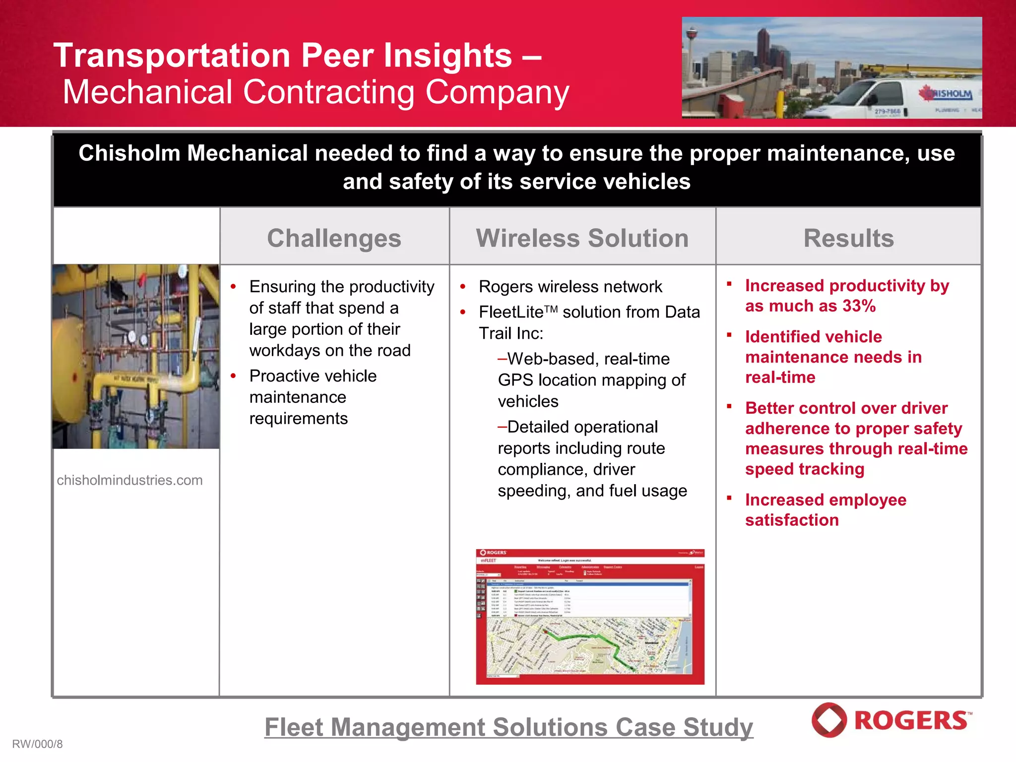 Transportation Peer Insights –
      Mechanical Contracting Company
           Chisholm Mechanical needed to find a way to ensure the proper maintenance, use
                                 and safety of its service vehicles

                                      Challenges                    Wireless Solution                           Results
                                •   Ensuring the productivity   •   Rogers wireless network             Increased productivity by
                                    of staff that spend a       •   FleetLiteTM solution from Data       as much as 33%
                                    large portion of their          Trail Inc:                          Identified vehicle
                                    workdays on the road               –Web-based, real-time             maintenance needs in
                                •   Proactive vehicle                  GPS location mapping of           real-time
                                    maintenance                        vehicles                         Better control over driver
                                    requirements                       –Detailed operational             adherence to proper safety
                                                                       reports including route           measures through real-time
                                                                       compliance, driver                speed tracking
       chisholmindustries.com
                                                                       speeding, and fuel usage         Increased employee
                                                                                                         satisfaction




RW/000/8
                                     Fleet Management Solutions Case Study
 