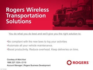 You do what you do best and we’ll give you the right solution to:

          •Be   compliant with the new laws to log your activities
          •Automate    all your vehicle maintenance.
          •Boost   productivity. Reduce overhead. Keep deliveries on time.


          Courtesy of Moni Assi
          1866.327.1224 x 2119
          Account Manager | Rogers Business Development
RATTW/000/1
 