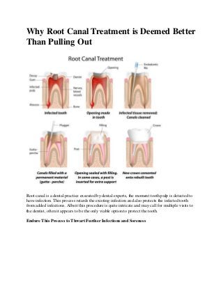 Why Root Canal Treatment is Deemed Better
Than Pulling Out
Root canal is a dental practice executed by dental experts, the moment tooth pulp is detected to
have infection. This process retards the existing infection and also protects the infected tooth
from added infections. Albeit this procedure is quite intricate and may call for multiple visits to
the dentist, often it appears to be the only viable option to protect the tooth.
Endure This Process to Thwart Further Infections and Soreness
 