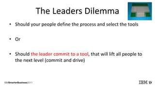 The Leaders Dilemma
• Should your people define the process and select the tools

• Or

• Should the leader commit to a tool, that will lift all people to
  the next level (commit and drive)
 