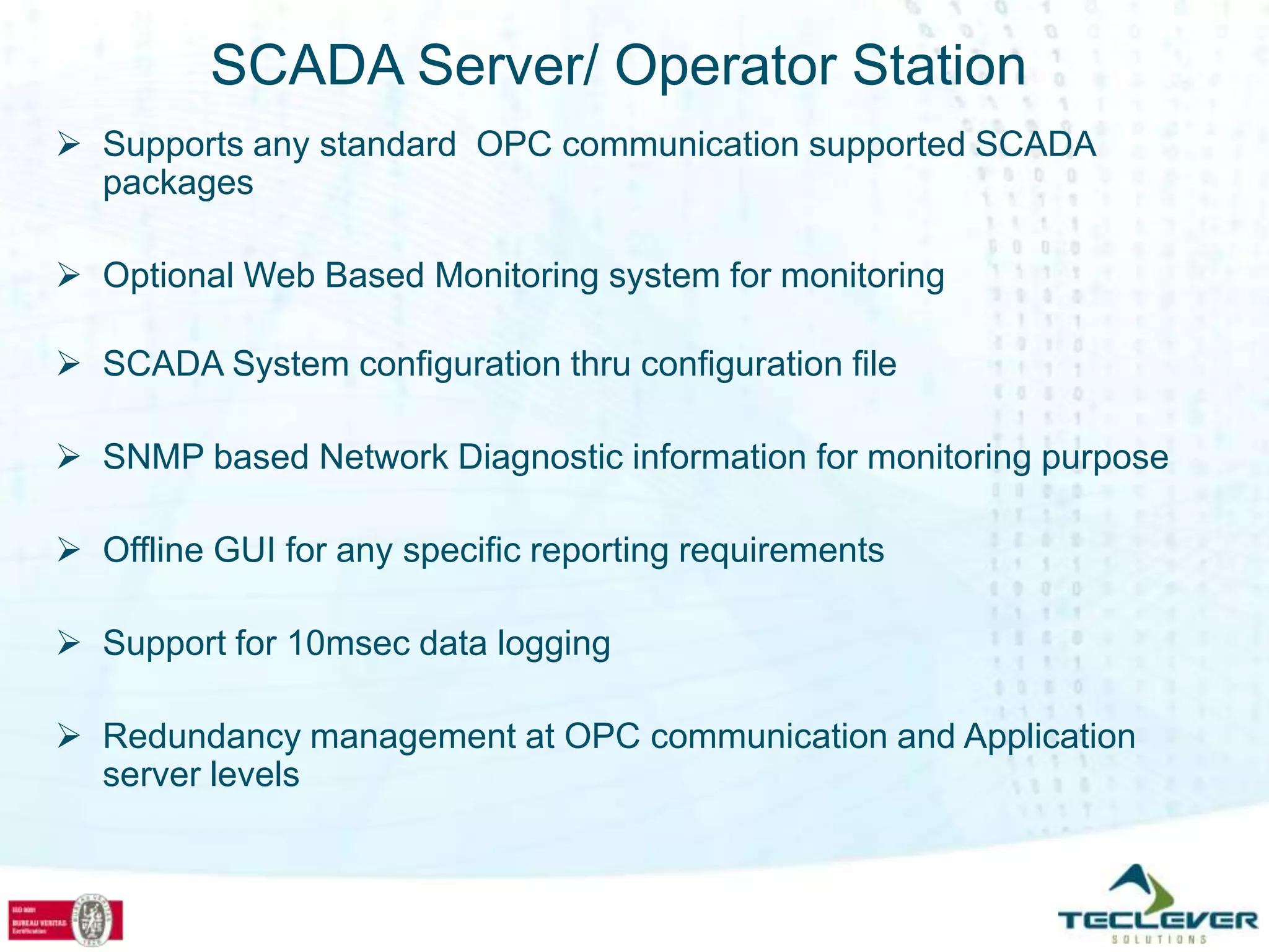 SCADA Server/ Operator Station
 Supports any standard OPC communication supported SCADA
  packages

 Optional Web Based Monitoring system for monitoring

 SCADA System configuration thru configuration file

 SNMP based Network Diagnostic information for monitoring purpose

 Offline GUI for any specific reporting requirements

 Support for 10msec data logging

 Redundancy management at OPC communication and Application
  server levels
 