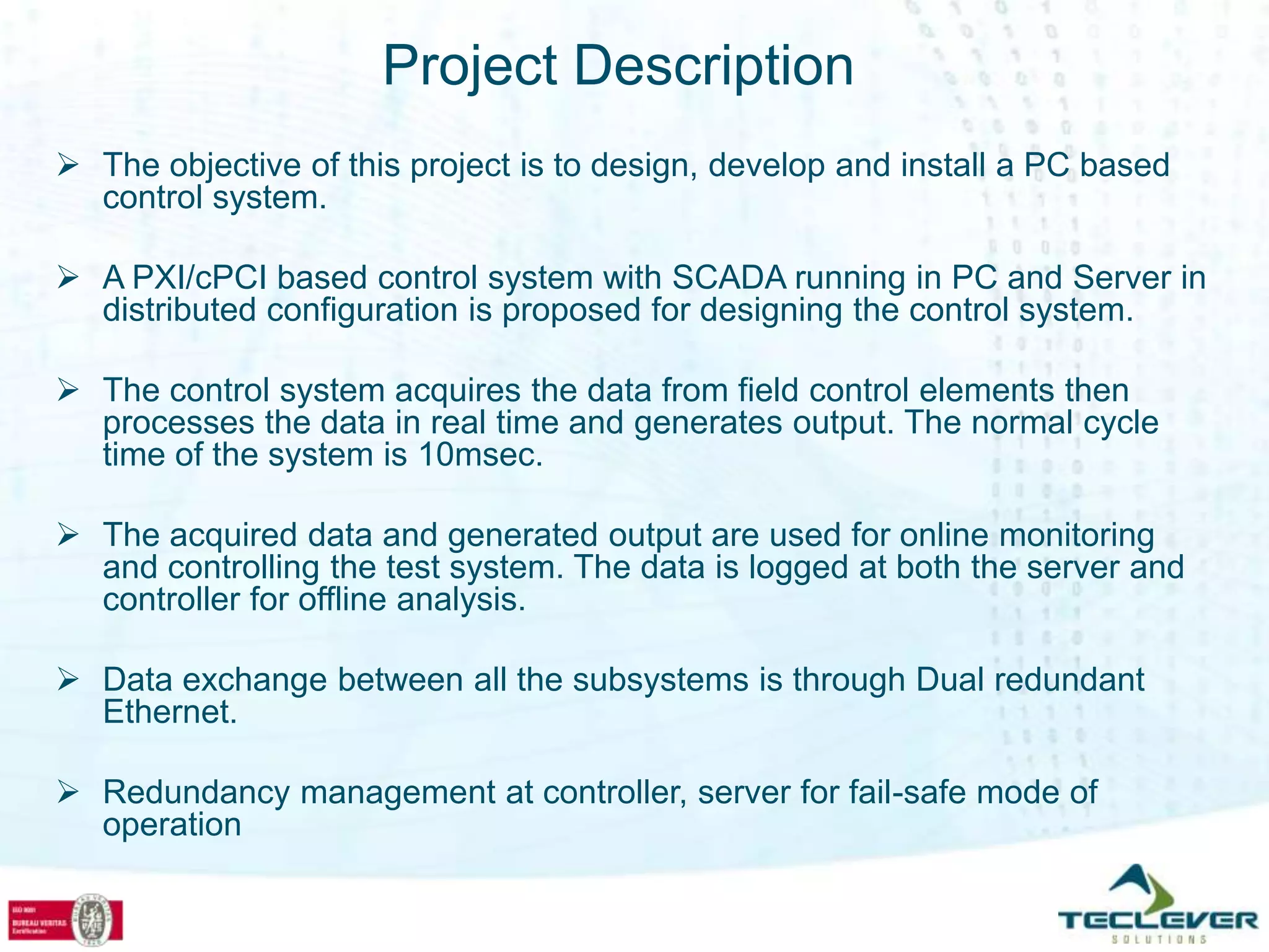 Project Description
 The objective of this project is to design, develop and install a PC based
  control system.

 A PXI/cPCI based control system with SCADA running in PC and Server in
  distributed configuration is proposed for designing the control system.

 The control system acquires the data from field control elements then
  processes the data in real time and generates output. The normal cycle
  time of the system is 10msec.

 The acquired data and generated output are used for online monitoring
  and controlling the test system. The data is logged at both the server and
  controller for offline analysis.

 Data exchange between all the subsystems is through Dual redundant
  Ethernet.

 Redundancy management at controller, server for fail-safe mode of
  operation
 