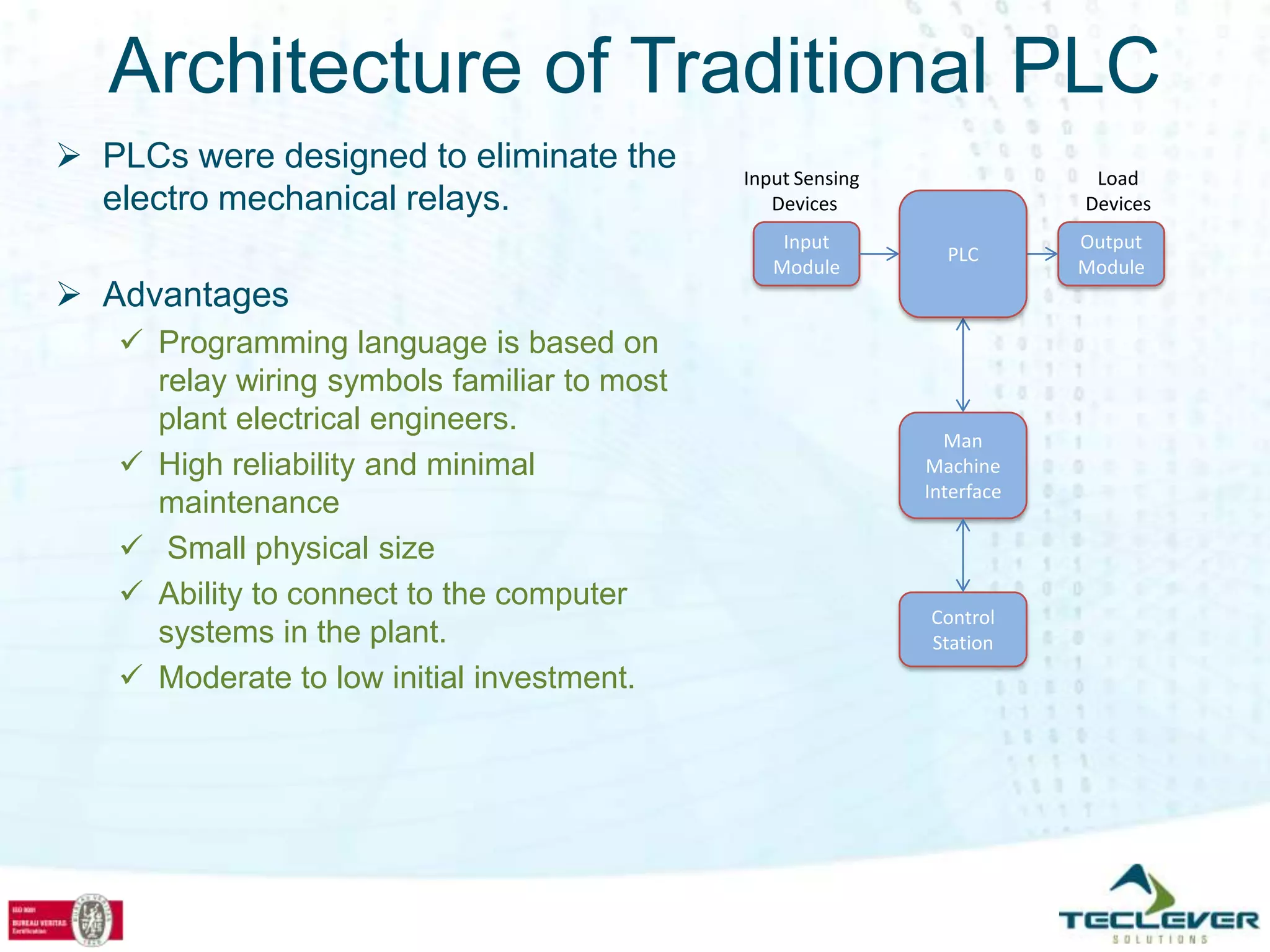 Architecture of Traditional PLC
 PLCs were designed to eliminate the        Input Sensing                Load
  electro mechanical relays.                    Devices                  Devices
                                                 Input                   Output
                                                               PLC
                                                Module                   Module
 Advantages
    Programming language is based on
     relay wiring symbols familiar to most
     plant electrical engineers.
                                                               Man
    High reliability and minimal                            Machine
                                                             Interface
     maintenance
    Small physical size
    Ability to connect to the computer
                                                             Control
     systems in the plant.                                   Station
    Moderate to low initial investment.
 