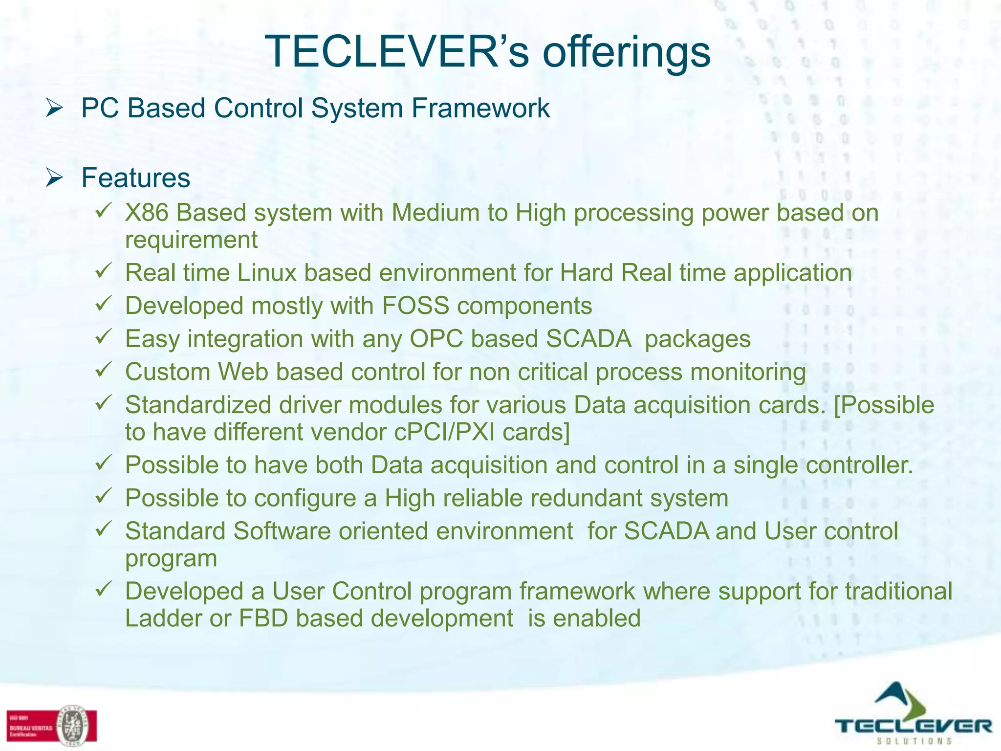 TECLEVER’s offerings
 PC Based Control System Framework

 Features
    X86 Based system with Medium to High processing power based on
     requirement
    Real time Linux based environment for Hard Real time application
    Developed mostly with FOSS components
    Easy integration with any OPC based SCADA packages
    Custom Web based control for non critical process monitoring
    Standardized driver modules for various Data acquisition cards. [Possible
     to have different vendor cPCI/PXI cards]
    Possible to have both Data acquisition and control in a single controller.
    Possible to configure a High reliable redundant system
    Standard Software oriented environment for SCADA and User control
     program
    Developed a User Control program framework where support for traditional
     Ladder or FBD based development is enabled
 