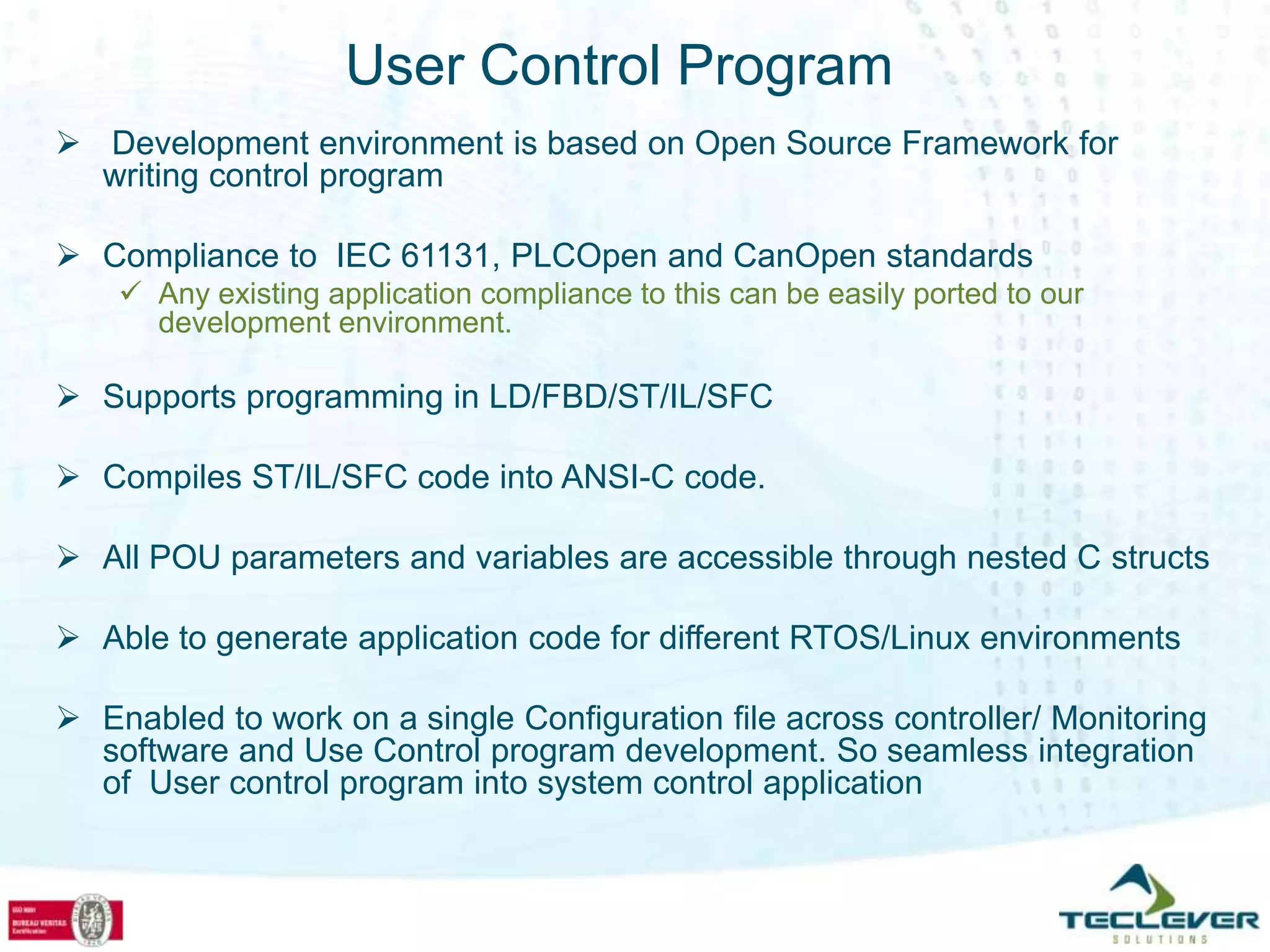 User Control Program
 Development environment is based on Open Source Framework for
  writing control program

 Compliance to IEC 61131, PLCOpen and CanOpen standards
     Any existing application compliance to this can be easily ported to our
      development environment.

 Supports programming in LD/FBD/ST/IL/SFC

 Compiles ST/IL/SFC code into ANSI-C code.

 All POU parameters and variables are accessible through nested C structs

 Able to generate application code for different RTOS/Linux environments

 Enabled to work on a single Configuration file across controller/ Monitoring
  software and Use Control program development. So seamless integration
  of User control program into system control application
 