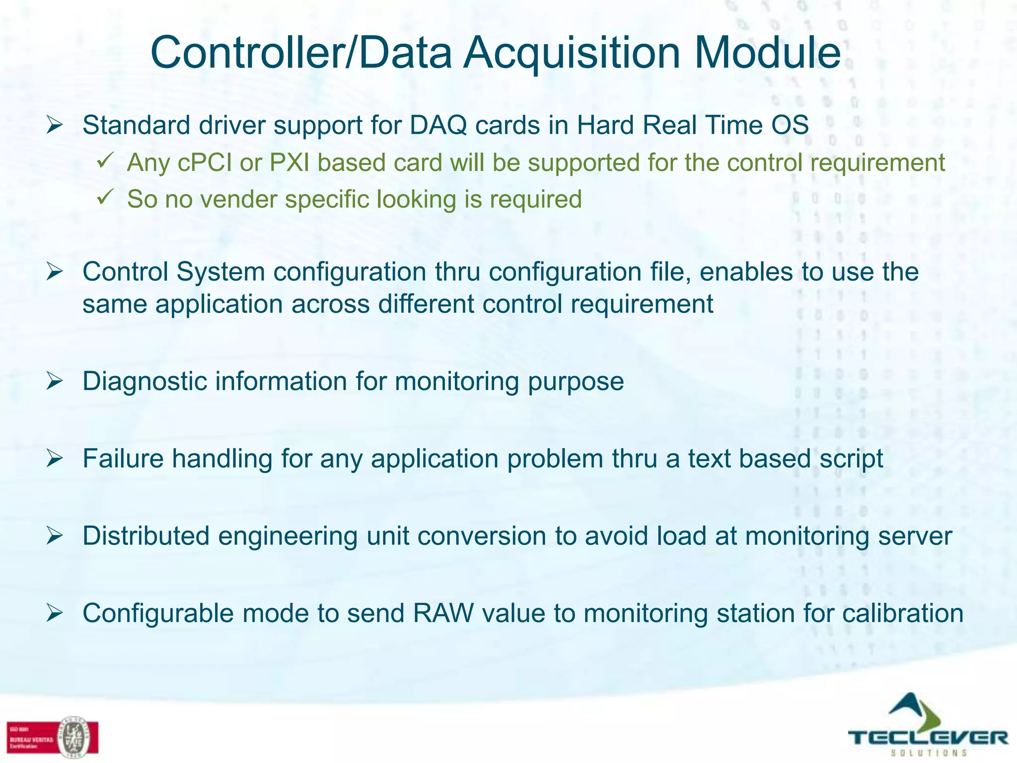 Controller/Data Acquisition Module
 Standard driver support for DAQ cards in Hard Real Time OS
     Any cPCI or PXI based card will be supported for the control requirement
     So no vender specific looking is required

 Control System configuration thru configuration file, enables to use the
  same application across different control requirement

 Diagnostic information for monitoring purpose

 Failure handling for any application problem thru a text based script

 Distributed engineering unit conversion to avoid load at monitoring server

 Configurable mode to send RAW value to monitoring station for calibration
 