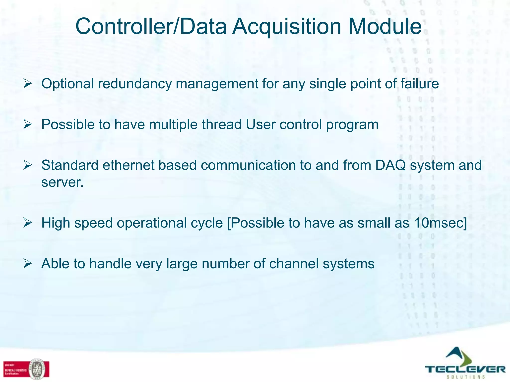 Controller/Data Acquisition Module

 Optional redundancy management for any single point of failure

 Possible to have multiple thread User control program

 Standard ethernet based communication to and from DAQ system and
  server.

 High speed operational cycle [Possible to have as small as 10msec]

 Able to handle very large number of channel systems
 