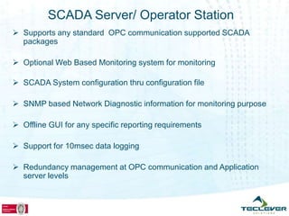 SCADA Server/ Operator Station
 Supports any standard OPC communication supported SCADA
  packages

 Optional Web Based Monitoring system for monitoring

 SCADA System configuration thru configuration file

 SNMP based Network Diagnostic information for monitoring purpose

 Offline GUI for any specific reporting requirements

 Support for 10msec data logging

 Redundancy management at OPC communication and Application
  server levels
 