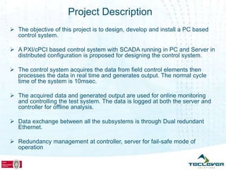 Project Description
 The objective of this project is to design, develop and install a PC based
  control system.

 A PXI/cPCI based control system with SCADA running in PC and Server in
  distributed configuration is proposed for designing the control system.

 The control system acquires the data from field control elements then
  processes the data in real time and generates output. The normal cycle
  time of the system is 10msec.

 The acquired data and generated output are used for online monitoring
  and controlling the test system. The data is logged at both the server and
  controller for offline analysis.

 Data exchange between all the subsystems is through Dual redundant
  Ethernet.

 Redundancy management at controller, server for fail-safe mode of
  operation
 
