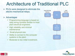 Architecture of Traditional PLC
 PLCs were designed to eliminate the        Input Sensing                Load
  electro mechanical relays.                    Devices                  Devices
                                                 Input                   Output
                                                               PLC
                                                Module                   Module
 Advantages
    Programming language is based on
     relay wiring symbols familiar to most
     plant electrical engineers.
                                                               Man
    High reliability and minimal                            Machine
                                                             Interface
     maintenance
    Small physical size
    Ability to connect to the computer
                                                             Control
     systems in the plant.                                   Station
    Moderate to low initial investment.
 