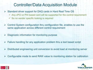 Controller/Data Acquisition Module
 Standard driver support for DAQ cards in Hard Real Time OS
     Any cPCI or PXI based card will be supported for the control requirement
     So no vender specific looking is required

 Control System configuration thru configuration file, enables to use the
  same application across different control requirement

 Diagnostic information for monitoring purpose

 Failure handling for any application problem thru a text based script

 Distributed engineering unit conversion to avoid load at monitoring server

 Configurable mode to send RAW value to monitoring station for calibration
 
