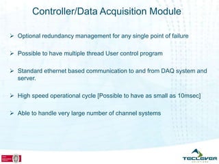 Controller/Data Acquisition Module

 Optional redundancy management for any single point of failure

 Possible to have multiple thread User control program

 Standard ethernet based communication to and from DAQ system and
  server.

 High speed operational cycle [Possible to have as small as 10msec]

 Able to handle very large number of channel systems
 