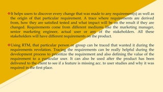 It helps users to discover every change that was made to any requirement(s) as well as
the origin of that particular requirement. A trace where requirements are derived
from, how they are satisfied tested and what impact will be on the result if they are
changed. Requirements come from different mediums like the marketing manager,
senior marketing engineer, actual user or any of the stakeholders. All these
stakeholders will have different requirements on the product.
Using RTM, that particular person or group can be traced that wanted it during the
requirements revelation. Tracing the requirements can be really helpful during the
development process to prioritize the requirement and also defining the value of the
requirement to a particular user. It can also be used after the product has been
delivered to the client to see if a feature is missing acc. to user studies and why it was
required in the first place.
 