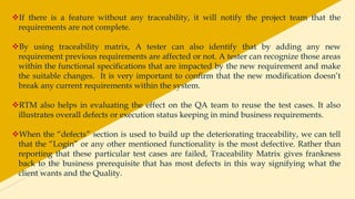 If there is a feature without any traceability, it will notify the project team that the
requirements are not complete.
By using traceability matrix, A tester can also identify that by adding any new
requirement previous requirements are affected or not. A tester can recognize those areas
within the functional specifications that are impacted by the new requirement and make
the suitable changes. It is very important to confirm that the new modification doesn’t
break any current requirements within the system.
RTM also helps in evaluating the effect on the QA team to reuse the test cases. It also
illustrates overall defects or execution status keeping in mind business requirements.
When the “defects” section is used to build up the deteriorating traceability, we can tell
that the “Login” or any other mentioned functionality is the most defective. Rather than
reporting that these particular test cases are failed, Traceability Matrix gives frankness
back to the business prerequisite that has most defects in this way signifying what the
client wants and the Quality.
 