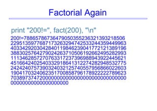 Factorial Again
print "200!=", fact(200), "n"
200!=78865786736479050355236321393218506
2295135977687173263294742533244359449963
4033429203042840119846239041772121389196
3883025764279024263710506192662495282993
1113462857270763317237396988943922445621
4516642402540332918641312274282948532775
2424240757390324032125740557956866022603
1904170324062351700858796178922222789623
7038973747200000000000000000000000000000
00000000000000000000
 