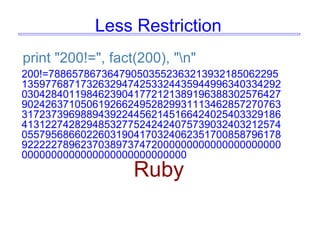 Less Restriction
print "200!=", fact(200), "n"
200!=788657867364790503552363213932185062295
13597768717326329474253324435944996340334292
03042840119846239041772121389196388302576427
90242637105061926624952829931113462857270763
31723739698894392244562145166424025403329186
41312274282948532775242424075739032403212574
05579568660226031904170324062351700858796178
92222278962370389737472000000000000000000000
0000000000000000000000000000
Ruby
 